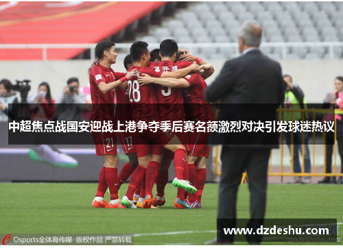 中超焦点战国安迎战上港争夺季后赛名额激烈对决引发球迷热议