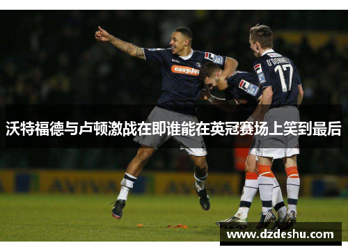 沃特福德与卢顿激战在即谁能在英冠赛场上笑到最后